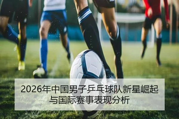 2026年中国男子乒乓球队新星崛起与国际赛事表现分析