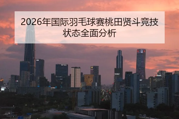 2026年国际羽毛球赛桃田贤斗竞技状态全面分析