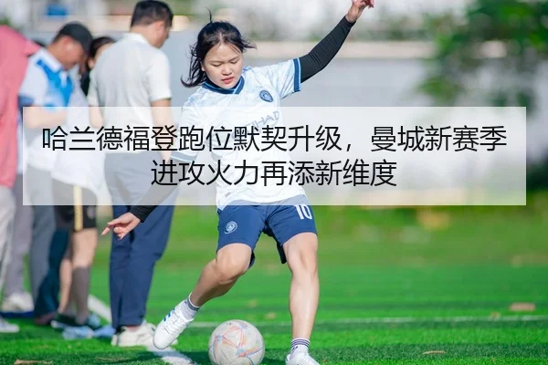 哈兰德福登跑位默契升级，曼城新赛季进攻火力再添新维度