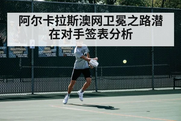 阿尔卡拉斯澳网卫冕之路潜在对手签表分析